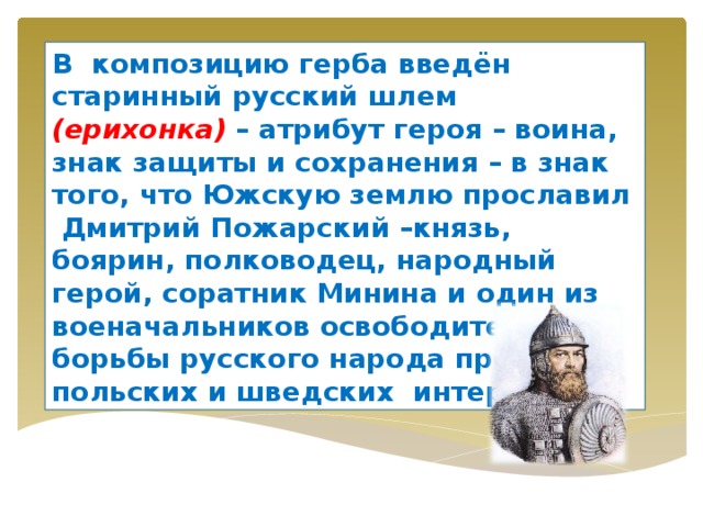 В композицию герба введён старинный русский шлем (ерихонка) – атрибут героя – воина, знак защиты и сохранения – в знак того, что Южскую землю прославил Дмитрий Пожарский –князь, боярин, полководец, народный герой, соратник Минина и один из военачальников освободительной борьбы русского народа против польских и шведских интервентов. 