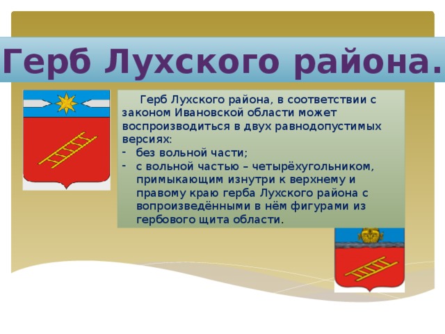 Герб Лухского района.  Герб Лухского района, в соответствии с законом Ивановской области может воспроизводиться в двух равнодопустимых версиях: без вольной части; с вольной частью – четырёхугольником, примыкающим изнутри к верхнему и правому краю герба Лухского района с вопроизведёнными в нём фигурами из гербового щита области . 