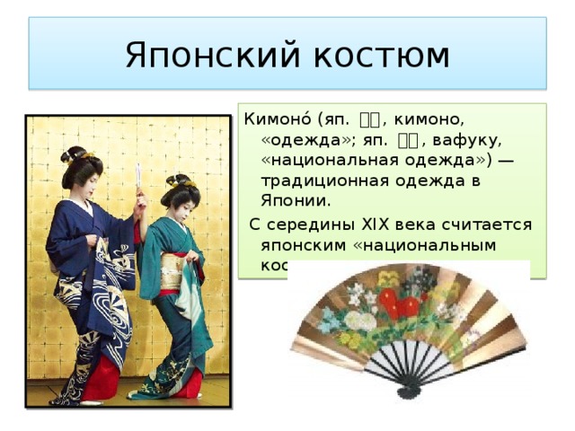 Японский костюм Кимоно́ (яп. 着物 , кимоно, «одежда»; яп. 和服 , вафуку, «национальная одежда») — традиционная одежда в Японии.  С середины XIX века считается японским «национальным костюмом». 