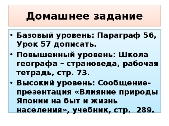 Домашнее задание Базовый уровень: Параграф 56, Урок 57 дописать. Повышенный уровень: Школа географа – страноведа, рабочая тетрадь, стр. 73. Высокий уровень: Сообщение-презентация «Влияние природы Японии на быт и жизнь населения», учебник, стр. 289. 