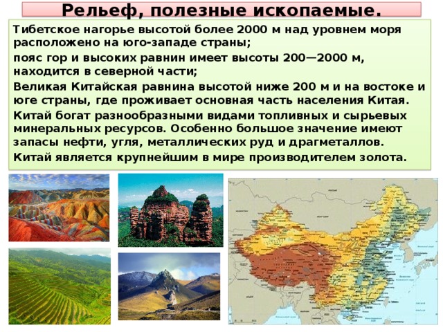 Рельеф, полезные ископаемые. Тибетское нагорье высотой более 2000 м над уровнем моря расположено на юго-западе страны; пояс гор и высоких равнин имеет высоты 200—2000 м, находится в северной части; Великая Китайская равнина высотой ниже 200 м и на востоке и юге страны, где проживает основная часть населения Китая. Китай богат разнообразными видами топливных и сырьевых минеральных ресурсов. Особенно большое значение имеют запасы нефти, угля, металлических руд и драгметаллов. Китай является крупнейшим в мире производителем золота. 