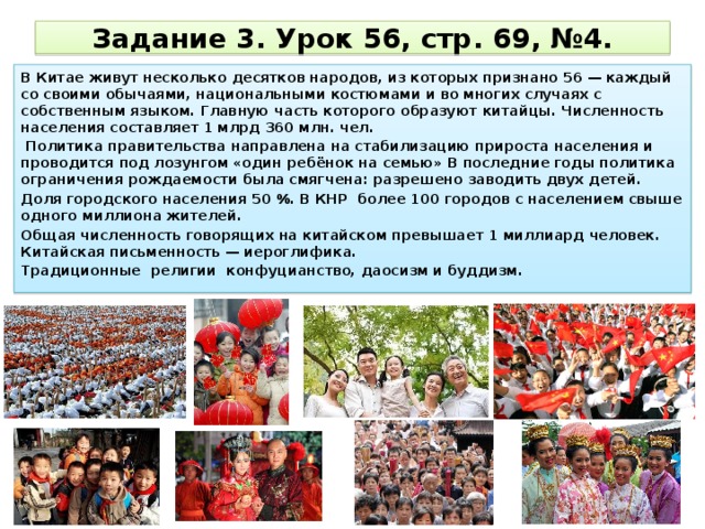 Задание 3. Урок 56, стр. 69, №4. В Китае живут несколько десятков народов, из которых признано 56 — каждый со своими обычаями, национальными костюмами и во многих случаях с собственным языком. Главную часть которого образуют китайцы. Численность населения составляет 1 млрд 360 млн. чел.  Политика правительства направлена на стабилизацию прироста населения и проводится под лозунгом «один ребёнок на семью» В последние годы политика ограничения рождаемости была смягчена: разрешено заводить двух детей. Доля городского населения 50 %. В КНР более 100 городов с населением свыше одного миллиона жителей. Общая численность говорящих на китайском превышает 1 миллиард человек. Китайская письменность — иероглифика. Традиционные религии конфуцианство, даосизм и буддизм. 