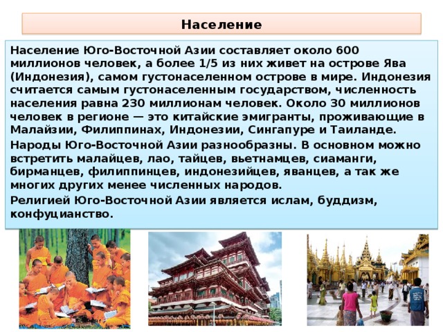 Население Население Юго-Восточной Азии составляет около 600 миллионов человек, а более 1/5 из них живет на острове Ява (Индонезия), самом густонаселенном острове в мире. Индонезия считается самым густонаселенным государством, численность населения равна 230 миллионам человек. Около 30 миллионов человек в регионе — это китайские эмигранты, проживающие в Малайзии, Филиппинах, Индонезии, Сингапуре и Таиланде. Народы Юго-Восточной Азии разнообразны. В основном можно встретить малайцев, лао, тайцев, вьетнамцев, сиаманги, бирманцев, филиппинцев, индонезийцев, яванцев, а так же многих других менее численных народов. Религией Юго-Восточной Азии является ислам, буддизм, конфуцианство. 