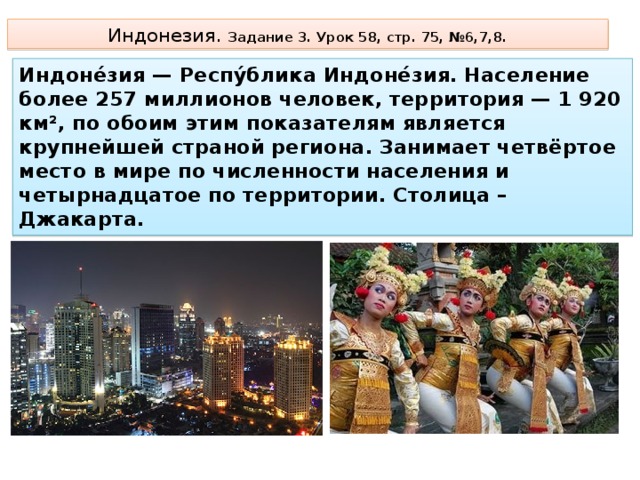 Индонезия. Задание 3. Урок 58, стр. 75, №6,7,8. Индоне́зия — Респу́блика Индоне́зия. Население более 257 миллионов человек, территория — 1 920 км², по обоим этим показателям является крупнейшей страной региона. Занимает четвёртое место в мире по численности населения и четырнадцатое по территории. Столица – Джакарта. 