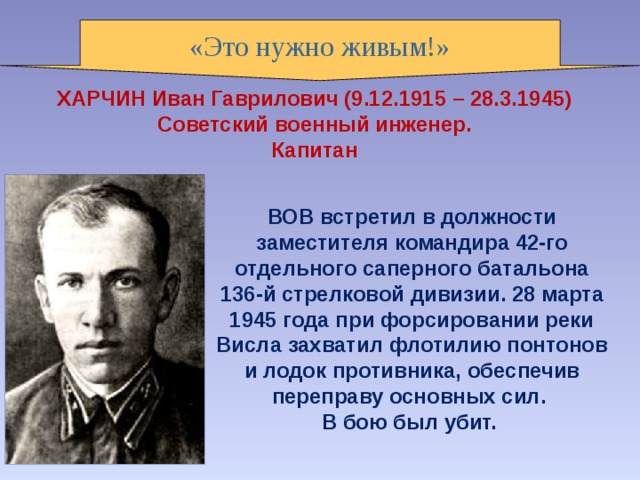 «Это нужно живым!» ХАРЧИН Иван Гаврилович (9.12.1915 – 28.3.1945)   Советский военный инженер. Капитан ВОВ встретил в должности заместителя командира 42-го отдельного саперного батальона 136-й стрелковой дивизии. 28 марта 1945 года при форсировании реки Висла захватил флотилию понтонов и лодок противника, обеспечив переправу основных сил. В бою был убит. 