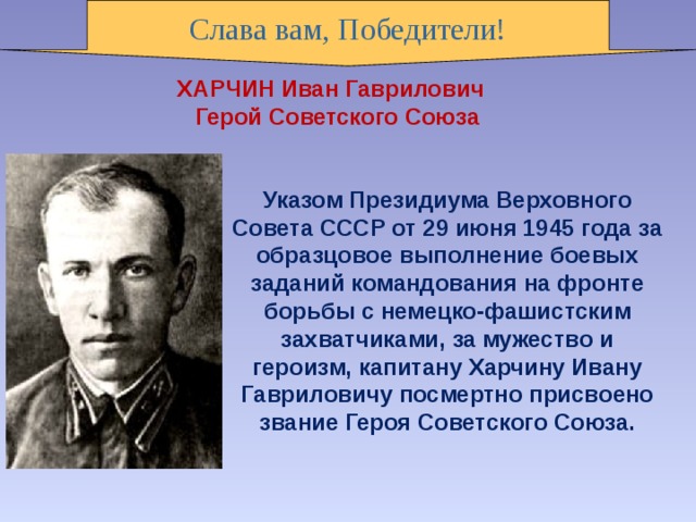 Слава вам, Победители! ХАРЧИН Иван Гаврилович     Герой Советского Союза Указом Президиума Верховного Совета СССР от 29 июня 1945 года за образцовое выполнение боевых заданий командования на фронте борьбы с немецко-фашистским захватчиками, за мужество и героизм, капитану Харчину Ивану Гавриловичу посмертно присвоено звание Героя Советского Союза. 