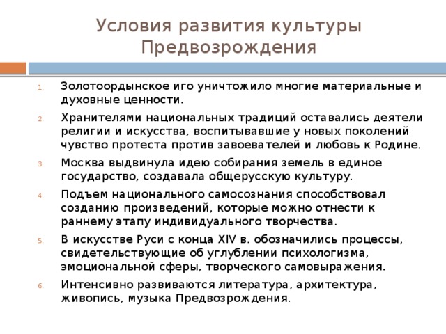 Условия развития культуры Предвозрождения Золотоордынское иго уничтожило многие материальные и духовные ценности. Хранителями национальных традиций оставались деятели религии и искусства, воспитывавшие у новых поколений чувство протеста против завоевателей и любовь к Родине. Москва выдвинула идею собирания земель в единое государство, создавала общерусскую культуру. Подъем национального самосознания способствовал созданию произведений, которые можно отнести к раннему этапу индивидуального творчества. В искусстве Руси с конца XIV в. обозначились процессы, свидетельствующие об углублении психологизма, эмоциональной сферы, творческого самовыражения. Интенсивно развиваются литература, архитектура, живопись, музыка Предвозрождения. 