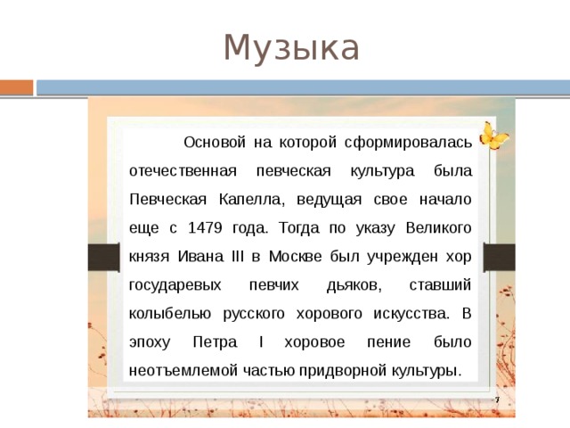 Музыка  Основой на которой сформировалась отечественная певческая культура была Певческая Капелла, ведущая свое начало еще с 1479 года. Тогда по указу Великого князя Ивана III в Москве был учрежден хор государевых певчих дьяков, ставший колыбелью русского хорового искусства. В эпоху Петра I хоровое пение было неотъемлемой частью придворной культуры.  