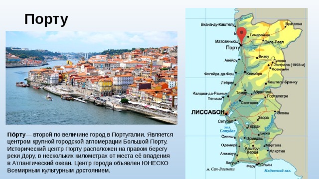 Порту   По́рту — второй по величине город в Португалии. Является центром крупной городской агломерации Большой Порту. Исторический центр Порту расположен на правом берегу реки Дору, в нескольких километрах от места её впадения в Атлантический океан. Центр города объявлен ЮНЕСКО Всемирным культурным достоянием. 