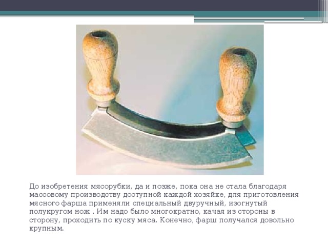 До изобретения мясорубки, да и позже, пока она не стала благодаря массовому производству доступной каждой хозяйке, для приготовления мясного фарша применяли специальный двуручный, изогнутый полукругом нож . Им надо было многократно, качая из стороны в сторону, проходить по куску мяса. Конечно, фарш получался довольно крупным. 