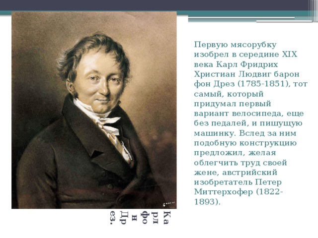 Карл фон Дрез. Первую мясорубку изобрел в середине XIX века Карл Фридрих Христиан Людвиг барон фон Дрез (1785-1851), тот самый, который придумал первый вариант велосипеда, еще без педалей, и пишущую машинку. Вслед за ним подобную конструкцию предложил, желая облегчить труд своей жене, австрийский изобретатель Петер Миттерхофер (1822-1893). Вставка рисунка 