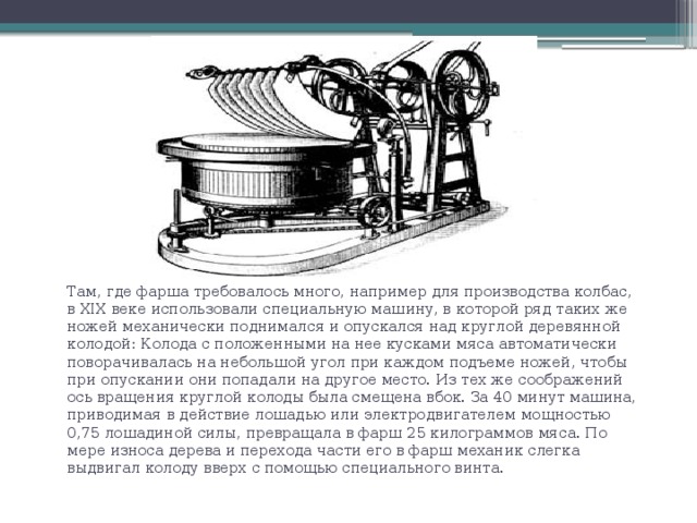Там, где фарша требовалось много, например для производства колбас, в XIX веке использовали специальную машину, в которой ряд таких же ножей механически поднимался и опускался над круглой деревянной колодой: Колода с положенными на нее кусками мяса автоматически поворачивалась на небольшой угол при каждом подъеме ножей, чтобы при опускании они попадали на другое место. Из тех же соображений ось вращения круглой колоды была смещена вбок. За 40 минут машина, приводимая в действие лошадью или электродвигателем мощностью 0,75 лошадиной силы, превращала в фарш 25 килограммов мяса. По мере износа дерева и перехода части его в фарш механик слегка выдвигал колоду вверх с помощью специального винта. 