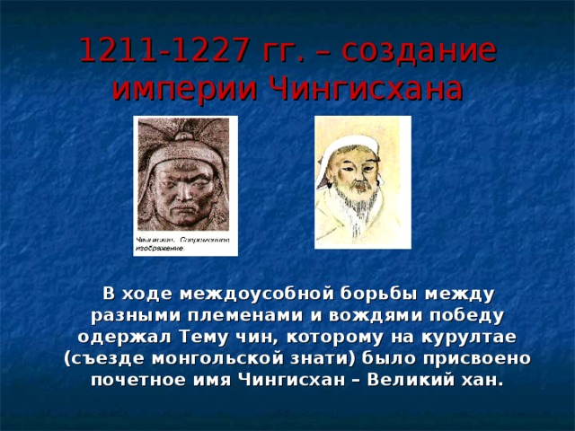 1211-1227 гг. – создание империи Чингисхана  В ходе междоусобной борьбы между разными племенами и вождями победу одержал Тему чин, которому на курултае (съезде монгольской знати) было присвоено почетное имя Чингисхан – Великий хан. 