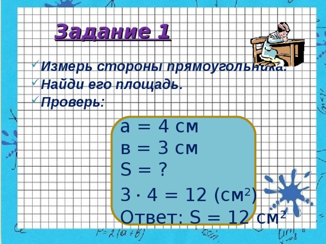 Задание 1 Измерь стороны прямоугольника. Найди его площадь. Проверь: а = 4 см в = 3 см S = ? 3  . 4 = 12 (см 2 ) Ответ: S = 12 см 2 
