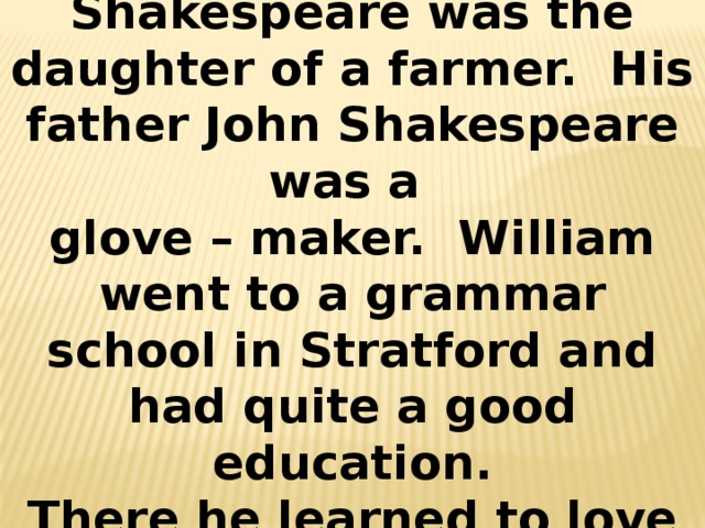 His mother Mary Shakespeare was the daughter of a farmer. His father John Shakespeare was a glove – maker. William went to a grammar school in Stratford and had quite a good education. There he learned to love reading. 