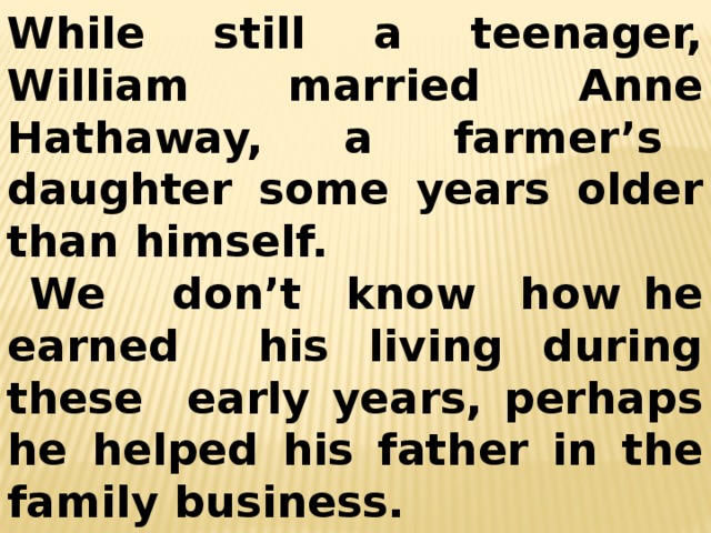 While still a teenager, William married Anne Hathaway, a farmer’s daughter some years older than himself.  We don’t know how he earned his living during these early years, perhaps he helped his father in the family business. 