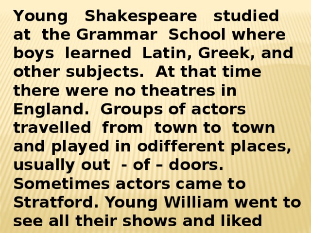 Young Shakespeare studied at the Grammar School where boys learned Latin, Greek, and other subjects. At that time there were no theatres in England. Groups of actors travelled from town to town and played in оdifferent places, usually out - of – doors. Sometimes actors came to Stratford. Young William went to see all their shows and liked them very much. He wanted to become an actor. Sometimes he wrote little plays himself and staged them with his friends. 