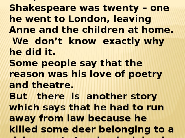 Life in Stratford –on – Avon was hard, and in 1687 when Shakespeare was twenty – one he went to London, leaving Anne and the children at home. We don’t know exactly why he did it. Some people say that the reason was his love of poetry and theatre. But there is another story which says that he had to run away from law because he killed some deer belonging to a rich man. In London he joined a group of actors. 