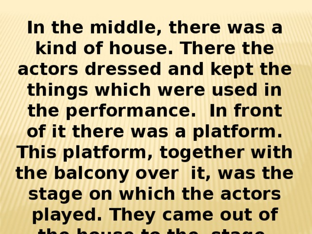 In the middle, there was a kind of house. There the actors dressed and kept the things which were used in the performance. In front of it there was a platform. This platform, together with the balcony over it, was the stage on which the actors played. They came out of the house to the stage through two large doors. 