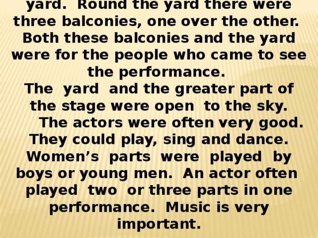 In front of the stage was a large yard. Round the yard there were three balconies, one over the other. Both these balconies and the yard were for the people who came to see the performance. The yard and the greater part of the stage were open to the sky.  The actors were often very good. They could play, sing and dance. Women’s parts were played by boys or young men. An actor often played two or three parts in one performance. Music is very important.  