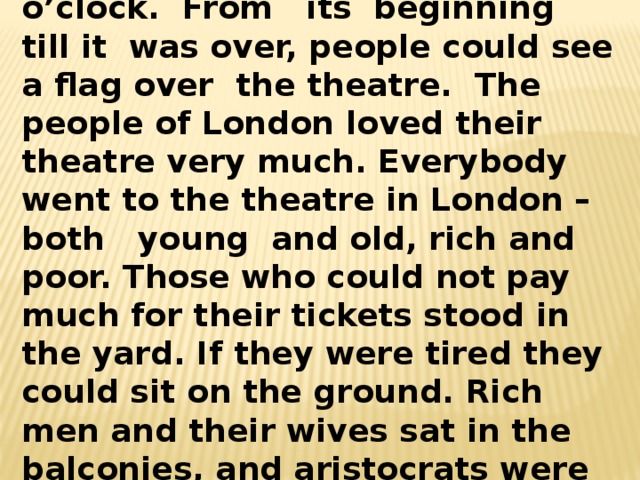 The performance began at three o’clock. From its beginning till it was over, people could see a flag over the theatre. The people of London loved their theatre very much. Everybody went to the theatre in London – both young and old, rich and poor. Those who could not pay much for their tickets stood in the yard. If they were tired they could sit on the ground. Rich men and their wives sat in the balconies, and aristocrats were allowed to sit on the stage. 