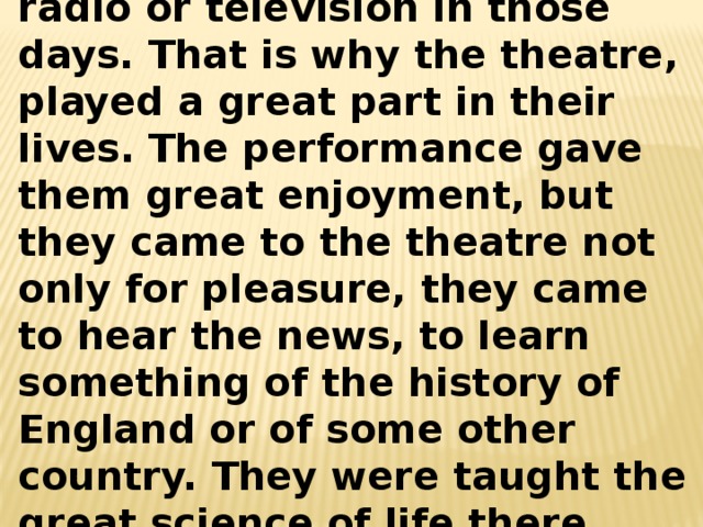 People had no newspapers, no radio or television in those days. That is why the theatre, played a great part in their lives. The performance gave them great enjoyment, but they came to the theatre not only for pleasure, they came to hear the news, to learn something of the history of England or of some other country. They were taught the great science of life there.  