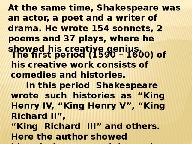 At the same time, Shakespeare was an actor, a poet and a writer of drama. He wrote 154 sonnets, 2 poems and 37 plays, where he showed his creative genius. The first period (1590 – 1600) of his creative work consists of comedies and histories.  In this period Shakespeare wrote such histories as “King Henry IV, “King Henry V”, “King Richard II”, “ King Richard III” and others. Here the author showed historical events and dramatic characters. 