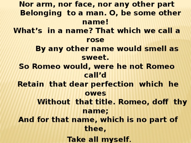 ‘ Tis but thy name that is my enemy. Thou art thyself, though not a Montague. What’s Montague? It is nor hand, nor foot,  Nor arm, nor face, nor any other part  Belonging to a man. O, be some other name!  What’s in a name? That which we call a rose  By any other name would smell as sweet.  So Romeo would, were he not Romeo call’d  Retain that dear perfection which he owes  Without that title. Romeo, doff thy name;  And for that name, which is no part of thee,  Take all myself .  Romeo and Juliet” was often staged at the theatre and it was a great success. 