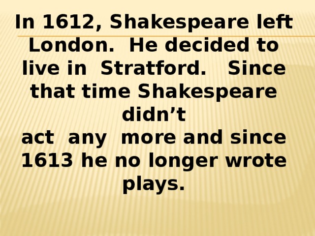 In 1612, Shakespeare left London. He decided to live in Stratford. Since that time Shakespeare didn’t act any more and since 1613 he no longer wrote plays. 