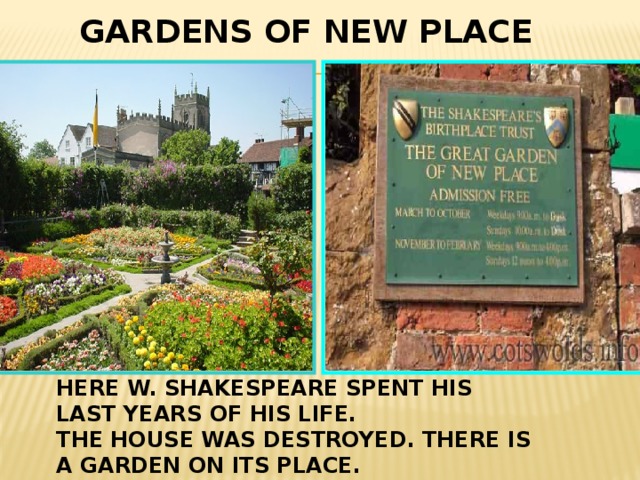   GARDENS OF NEW PLACE HERE W. SHAKESPEARE SPENT HIS LAST YEARS OF HIS LIFE. THE HOUSE WAS DESTROYED. THERE IS A  GARDEN ON ITS PLACE. 