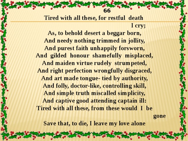  66 Tired with all these, for restful death  I cry;  As, to behold desert a beggar born,  And needy nothing trimmed in jollity,  And purest faith unhappily forsworn,  And gilded honour shamefully misplaced,  And maiden virtue rudely strumpeted,  And right perfection wrongfully disgraced,  And art made tongue- tied by authority,  And folly, doctor-like, controlling skill,  And simple truth miscalled simplicity,  And captive good attending captain ill:  Tired with all these, from these would I be  gone  Save that, to die, I leave my love alone 