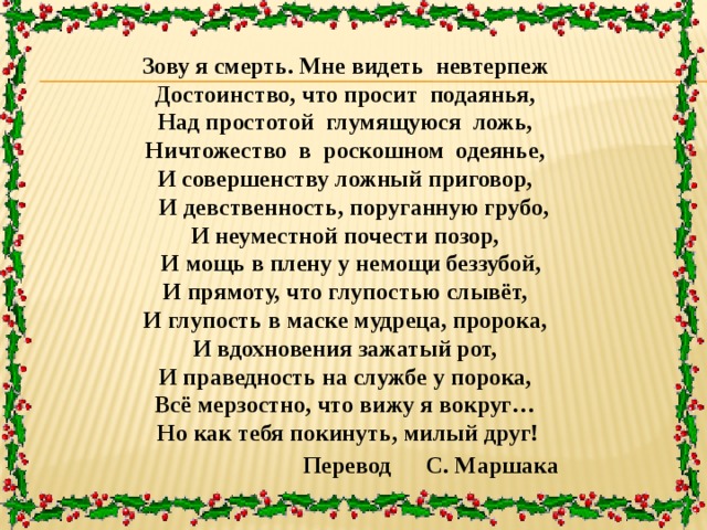 Зову я смерть. Мне видеть невтерпеж Достоинство, что просит подаянья, Над простотой глумящуюся ложь, Ничтожество в роскошном одеянье, И совершенству ложный приговор,  И девственность, поруганную грубо, И неуместной почести позор,  И мощь в плену у немощи беззубой, И прямоту, что глупостью слывёт, И глупость в маске мудреца, пророка, И вдохновения зажатый рот, И праведность на службе у порока, Всё мерзостно, что вижу я вокруг…  Но как тебя покинуть, милый друг!  Перевод С. Маршака 