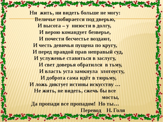 Ни жить, ни видеть больше не могу: Величье побирается под дверью, И высота – у низости в долгу, И верою командует безверье, И почести бесчестье воздают, И честь девичья пущена по кругу,  И перед правдой прав неправый суд, И услуженье ставиться в заслугу,  И свет доверья обратился в тьму,  И власть уста замкнула злотоусту,  И доброта сама идёт в тюрьму, И ложь диктует истины искусству … Не жить, не видеть, сжечь бы все  мосты, Да пропади все пропадом! Но ты…  Перевод Н. Голя 