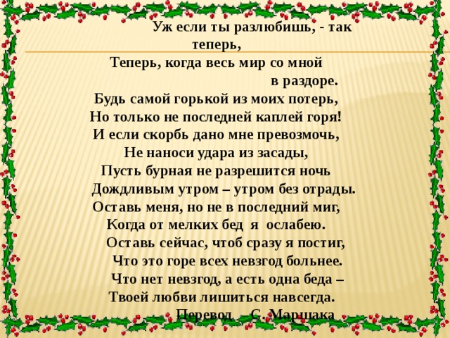  Уж если ты разлюбишь, - так теперь, Теперь, когда весь мир со мной  в раздоре. Будь самой горькой из моих потерь, Но только не последней каплей горя! И если скорбь дано мне превозмочь, Не наноси удара из засады, Пусть бурная не разрешится ночь  Дождливым утром – утром без отрады. Оставь меня, но не в последний миг, Когда от мелких бед я ослабею.  Оставь сейчас, чтоб сразу я постиг,  Что это горе всех невзгод больнее.  Что нет невзгод, а есть одна беда –  Твоей любви лишиться навсегда.  Перевод С. Маршака  