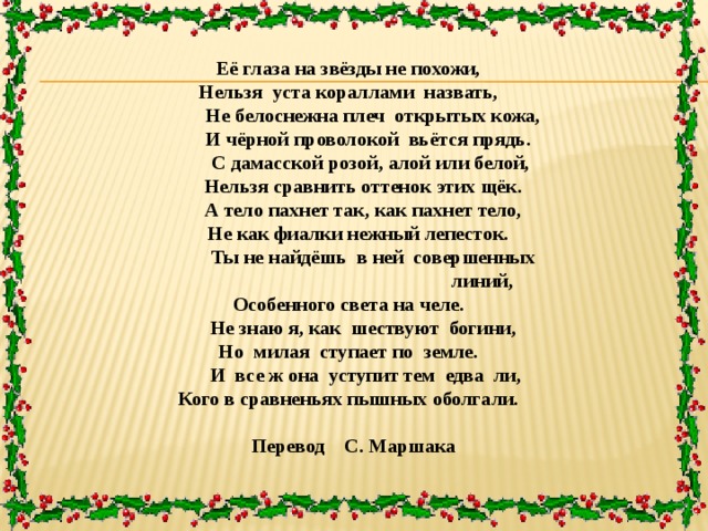 Её глаза на звёзды не похожи, Нельзя уста кораллами назвать,  Не белоснежна плеч открытых кожа,  И чёрной проволокой вьётся прядь.  С дамасской розой, алой или белой,  Нельзя сравнить оттенок этих щёк.  А тело пахнет так, как пахнет тело,  Не как фиалки нежный лепесток.  Ты не найдёшь в ней совершенных  линий, Особенного света на челе.  Не знаю я, как шествуют богини, Но милая ступает по земле.  И все ж она уступит тем едва ли, Кого в сравненьях пышных оболгали.   Перевод С. Маршака 