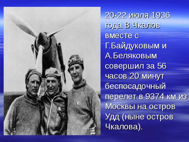  20-22 июля 1936 года В.Чкалов вместе с Г.Байдуковым и А.Беляковым совершил за 56 часов 20 минут беспосадочный перелет в 9374 км из Москвы на остров Удд (ныне остров Чкалова). 