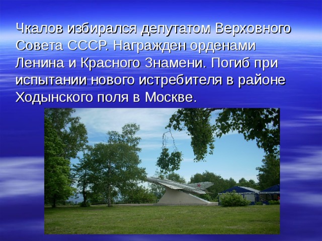  Чкалов избирался депутатом Верховного Совета СССР. Награжден орденами Ленина и Красного Знамени. Погиб при испытании нового истребителя в районе Ходынского поля в Москве. 