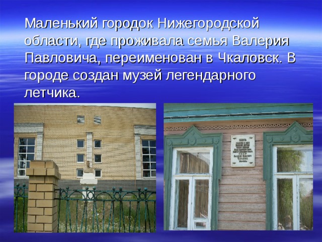  Маленький городок Нижегородской области, где проживала семья Валерия Павловича, переименован в Чкаловск. В городе создан музей легендарного летчика. 