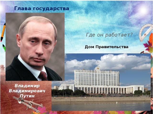 Глава государства Где он работает? Дом Правительства Владимир Владимирович Путин 