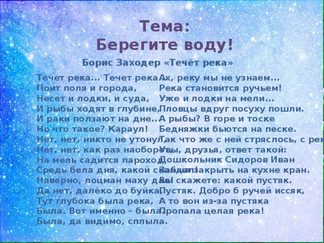 Тема: Берегите воду! Борис Заходер «Течёт река» Течет река... Течет река...  Поит поля и города,  Несет и лодки, и суда,  И рыбы ходят в глубине,  И раки ползают на дне...  Но что такое? Караул!  Нет, нет, никто не утонул,  Нет, нет, как раз наоборот,  На мель садится пароход  Средь бела дня, какой скандал!  Наверно, лоцман маху дал!  Да нет, далёко до буйка,  Тут глубока была река,  Была. Вот именно – была.  Была, да видимо, сплыла.   Ах, реку мы не узнаем...  Река становится ручьем!  Уже и лодки на мели...  Пловцы вдруг посуху пошли.  А рыбы? В горе и тоске  Бедняжки бьются на песке.  Так что же с ней стряслось, с рекой?  Увы, друзья, ответ такой:  Дошкольник Сидоров Иван  Забыл закрыть на кухне кран.  Вы скажете: какой пустяк.  Пустяк. Добро б ручей иссяк,  А то вон из-за пустяка  Пропала целая река! 