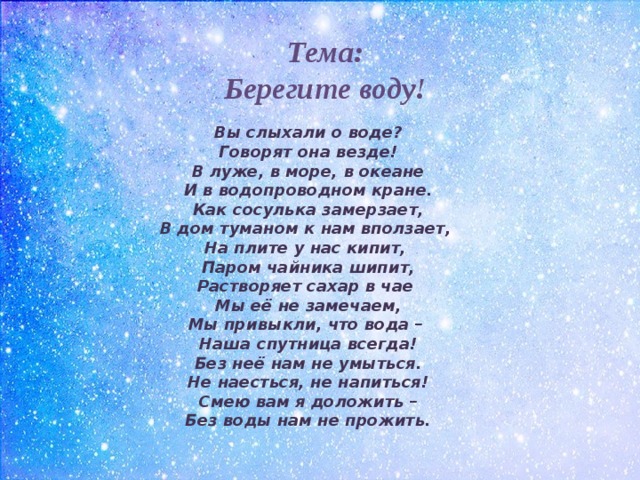 Тема: Берегите воду! Вы слыхали о воде?  Говорят она везде!  В луже, в море, в океане  И в водопроводном кране.  Как сосулька замерзает,  В дом туманом к нам вползает,  На плите у нас кипит,  Паром чайника шипит,  Растворяет сахар в чае  Мы её не замечаем,  Мы привыкли, что вода –  Наша спутница всегда!  Без неё нам не умыться.  Не наесться, не напиться!  Смею вам я доложить –  Без воды нам не прожить. 