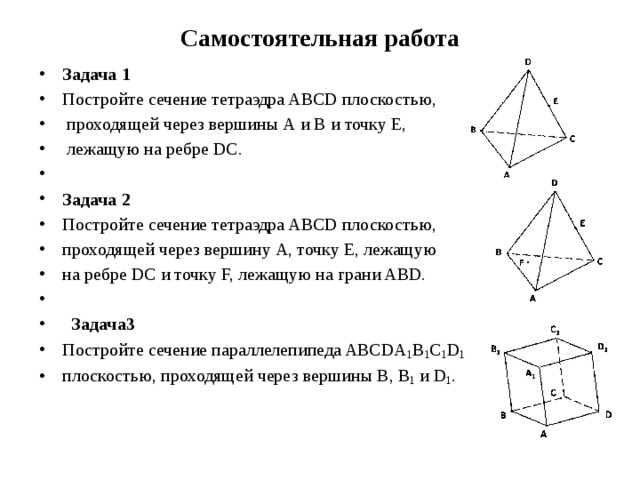 Самостоятельная работа Задача 1 Постройте сечение тетраэдра ABCD плоскостью,  проходящей через вершины А и В и точку Е,  лежащую на ребре DC.   Задача 2 Постройте сечение тетраэдра ABCD плоскостью, проходящей через вершину А, точку Е, лежащую на ребре DC и точку F, лежащую на грани ABD.      Задача3 Постройте сечение параллелепипеда ABCDA 1 B 1 C 1 D 1  плоскостью, проходящей через вершины В, В 1 и D 1 . 