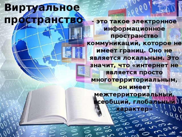 Виртуальное пространство Виртуальное пространство - это такое электронное информационное пространство коммуникаций, которое не имеет границ. Оно не является локальным. Это значит, что «интернет не является просто многотерриториальным, он имеет межтерриториальный, всеобщий, глобальный характер» 