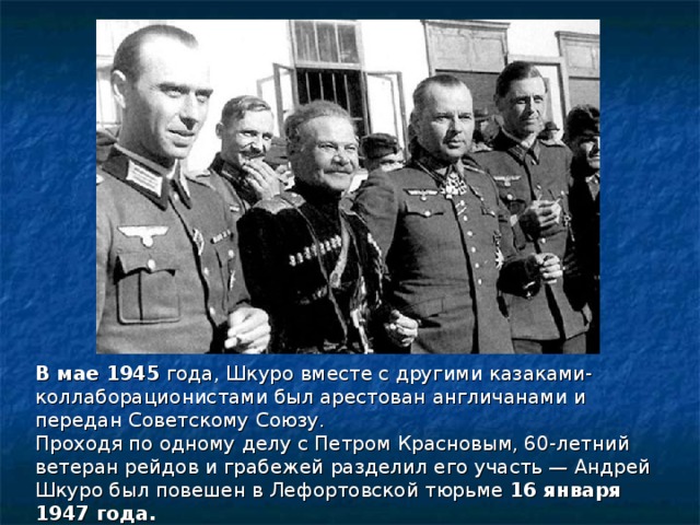 В мае 1945 года, Шкуро вместе с другими казаками-коллаборационистами был арестован англичанами и передан Советскому Союзу. Проходя по одному делу с Петром Красновым, 60-летний ветеран рейдов и грабежей разделил его участь — Андрей Шкуро был повешен в Лефортовской тюрьме 16 января 1947 года. 