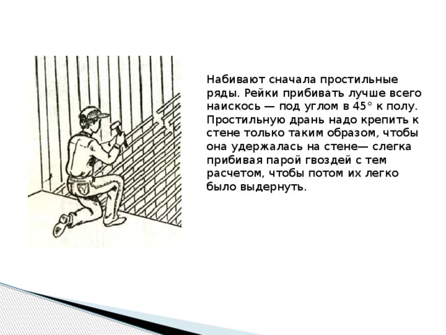 Набивают сначала простильные ряды. Рейки прибивать лучше всего наискось — под углом в 45° к полу. Простильную дрань надо крепить к стене только таким образом, чтобы она удержалась на стене— слегка прибивая парой гвоздей с тем расчетом, чтобы потом их легко было выдернуть. 