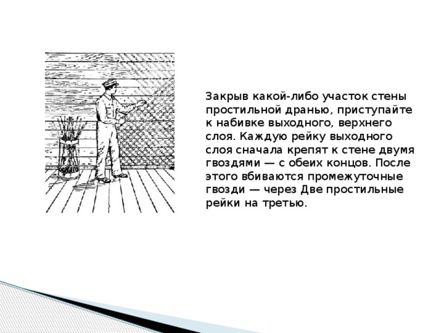 Закрыв какой-либо участок стены простильной дранью, приступайте к набивке выходного, верхнего слоя. Каждую рейку выходного слоя сначала крепят к стене двумя гвоздями — с обеих концов. После этого вбиваются промежуточные гвозди — через Две простильные рейки на третью. 