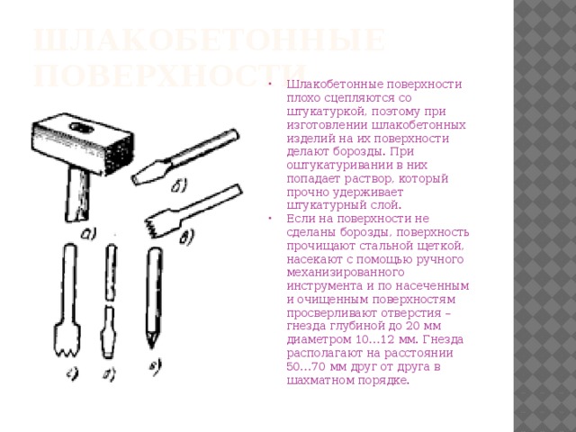 Шлакобетонные поверхности. Шлакобетонные поверхности плохо сцепляются со штукатуркой, поэтому при изготовлении шлакобетонных изделий на их поверхности делают борозды. При оштукатуривании в них попадает раствор, который прочно удерживает штукатурный слой. Если на поверхности не сделаны борозды, поверхность прочищают стальной щеткой, насекают с помощью ручного механизированного инструмента и по насеченным и очищенным поверхностям просверливают отверстия – гнезда глубиной до 20 мм диаметром 10…12 мм. Гнезда располагают на расстоянии 50…70 мм друг от друга в шахматном порядке. 