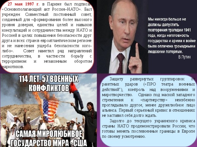 27 мая 1997 г . в Париже был подписан «Основополагающий акт Россия–НАТО». Был учрежден Совместный постоянный совет, созданный для «формирования более высокого уровня доверия, единства целей и навыков консультаций и сотрудничества между НАТО и Россией в целях повышения безопасности друг друга и всех стран в евроатлантическом регионе и не нанесения ущерба безопасности кого-либо».  Совет наметил ряд направлений сотрудничества, в частности борьбу с терроризмом и незаконным оборотом наркотиков. Защиту развернутых группировок от ракетных ударов («ПРО театра военных действий