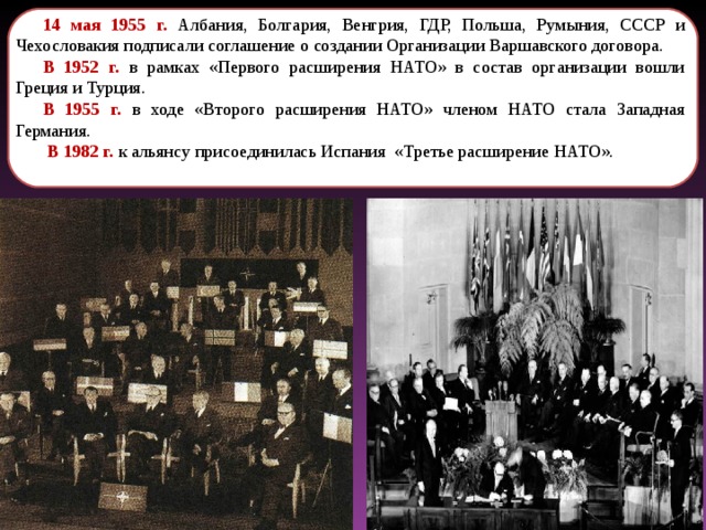 14 мая 1955 г. Албания, Болгария, Венгрия, ГДР, Польша, Румыния, СССР и Чехословакия подписали соглашение о создании Организации Варшавского договора. В 1952 г. в рамках «Первого расширения НАТО» в состав организации вошли Греция и Турция. В 1955 г. в ходе «Второго расширения НАТО» членом НАТО стала Западная Германия.  В 1982 г. к альянсу присоединилась Испания «Третье расширение НАТО». 