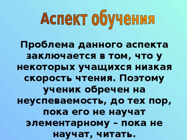 Проблема данного аспекта заключается в том, что у некоторых учащихся низкая скорость чтения. Поэтому ученик обречен на неуспеваемость, до тех пор, пока его не научат элементарному – пока не научат, читать. 